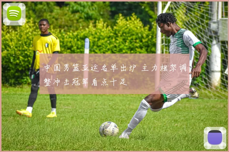 中国男篮亚运名单出炉 主力框架调整冲击冠军看点十足