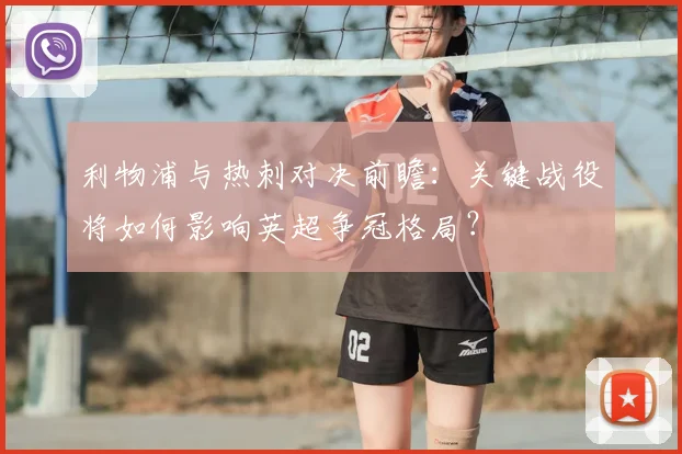 利物浦与热刺对决前瞻：关键战役将如何影响英超争冠格局？