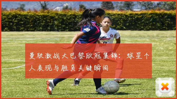 曼联激战大巴黎欧冠集锦：球星个人表现与胜负关键瞬间