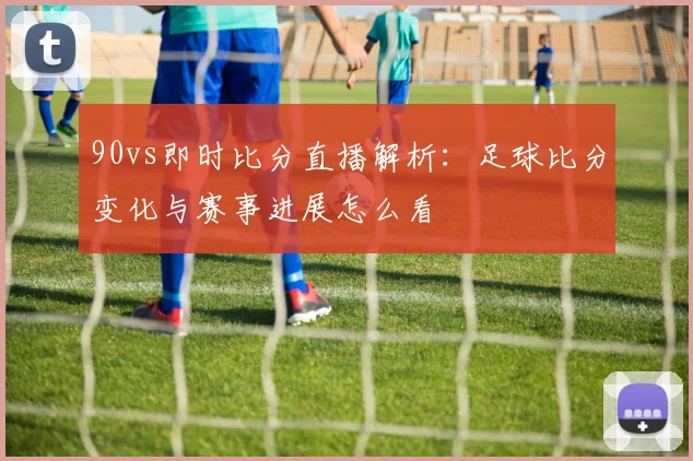 90vs即时比分直播解析：足球比分变化与赛事进展怎么看