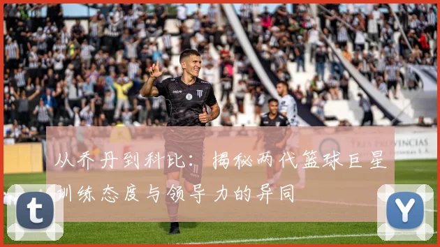 从乔丹到科比：揭秘两代篮球巨星训练态度与领导力的异同