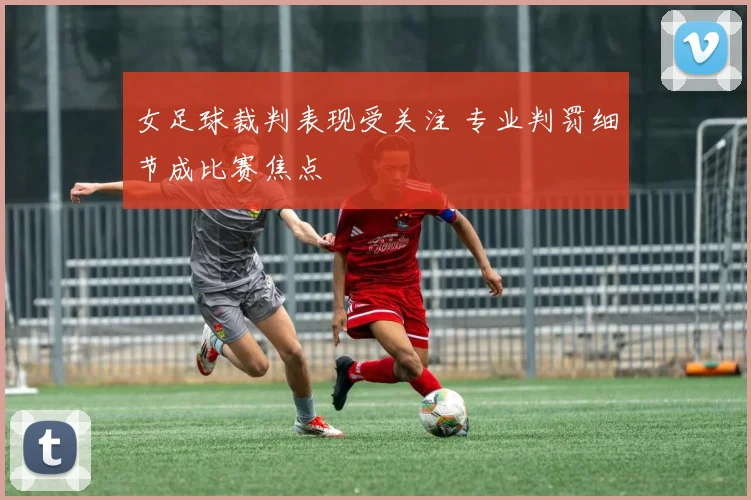 女足球裁判表现受关注 专业判罚细节成比赛焦点