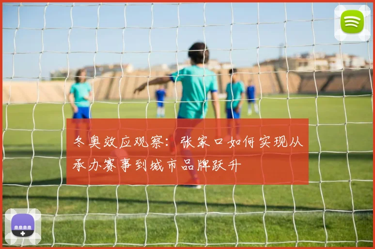 冬奥效应观察:张家口如何实现从承办赛事到城市品牌跃升