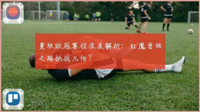 曼联欧冠赛程深度解析:红魔晋级之路挑战几何?