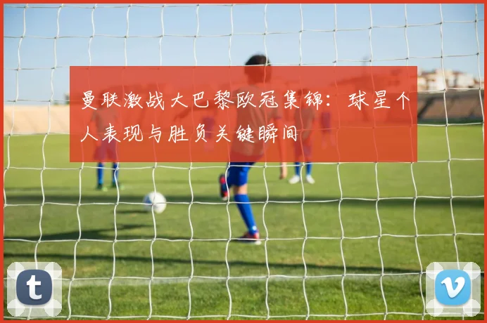 曼联激战大巴黎欧冠集锦：球星个人表现与胜负关键瞬间