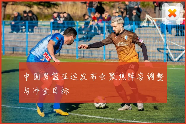 中国男篮亚运发布会聚焦阵容调整与冲金目标