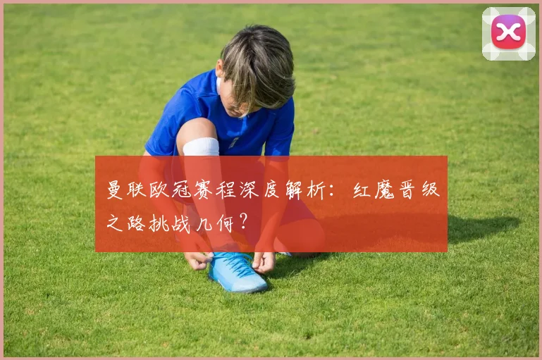 曼联欧冠赛程深度解析：红魔晋级之路挑战几何？