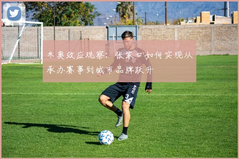 冬奥效应观察：张家口如何实现从承办赛事到城市品牌跃升