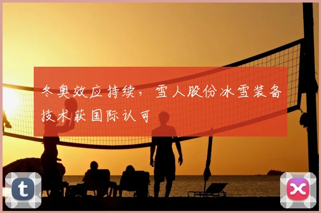 冬奥效应持续，雪人股份冰雪装备技术获国际认可